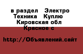  в раздел : Электро-Техника » Куплю . Кировская обл.,Красное с.